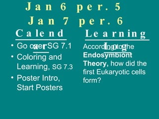 Jan 6 per. 5  Jan 7 per. 6 Go over SG 7.1 Coloring and  Learning,  SG 7.3 Poster Intro, Start Posters According to the  Endosymbiont Theory,  how did the first Eukaryotic cells form? Calendar Learning Log 