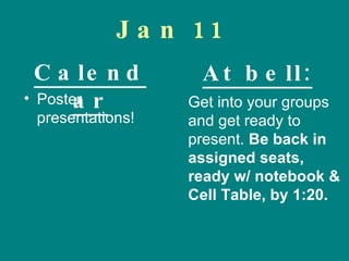 Jan 11 Poster presentations! Get into your groups and get ready to present.  Be back in assigned seats, ready w/ notebook &  Cell Table, by 1:20. Calendar At bell: 