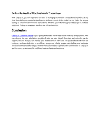Explore the World of Effortless Mobile Transactions
With Cellpay.us, you can experience the ease of managing your mobile services from anywhere, at any
time. Our platform’s comprehensive features and user-centric design make it a top choice for anyone
looking to streamline their mobile transactions. Whether you’re handling prepaid top-ups or postpaid
payments, Cellpay.us provides a seamless and efficient solution.
Conclusion
Cellpay.us Customer Service is your go-to platform for hassle-free mobile recharge and payments. Our
commitment to user satisfaction, combined with our user-friendly interface and extensive carrier
support, ensures that you can manage your mobile services with ease. The positive feedback from our
customers and our dedication to providing a secure and reliable service make Cellpay.us a legitimate
and trustworthy choice for all your mobile transaction needs. Experience the convenience of Cellpay.us
and discover a new standard in mobile recharge and payment solutions.
 