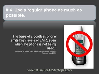 # 4 Use a regular phone as much as
possible.



   The base of a cordless phone
  emits high levels of EMR, even
    when the phone is not being
                          used.
     Reference: Dr. George Carlo, Medical Alert: Aggravated Symptom
                                                Relapses (May 2008)




                       www.N aturalH ealthS trategies.com
 