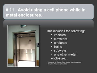 # 11 Avoid using a cell phone while in
metal enclosures.


                   This includes the following:
                      • vehicles
                      • elevators
                      • airplanes
                      • trains
                      • subways
                      • any other metal
                      enclosure.
                    Reference: Dr. George Carlo, Medical Alert: Aggravated
                    Symptom Relapses (May 2008)
 