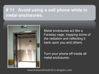 # 11 Avoid using a cell phone while in
metal enclosures.


                     Metal enclosures act like a
                     Faraday cage, trapping some of
                     the radiation and reflecting it
                     back upon you and others.


                     Turn your phone off inside all
                     metal enclosures.


         www.N aturalH ealthS trategies.com
 