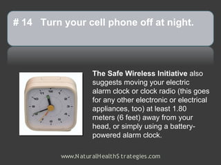 # 14 Turn your cell phone off at night.




                    The Safe Wireless Initiative also
                    suggests moving your electric
                    alarm clock or clock radio (this goes
                    for any other electronic or electrical
                    appliances, too) at least 1.80
                    meters (6 feet) away from your
                    head, or simply using a battery-
                    powered alarm clock.

          www.N aturalH ealthS trategies.com
 