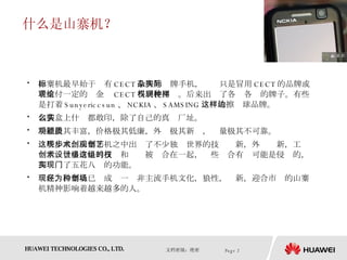 什么是山寨机？ 山寨机最早始于标有 CECT 品牌的杂牌手机，实际只是冒用 CECT 的品牌或者支付一定的现金给 CECT 得到使用权。后来出现了各种各样的牌子。有些是打着 Sunyericcsun 、 NCKIA 、 SAMSING 这样的擦边球品牌。 包装盒上什么都敢印，除了自己的真实厂址。 功能极其丰富，价格极其低廉，外观极其新颖，质量极其不可靠。 这些年来，山寨手机之中出现了不少独步世界的技术创新，外观创新，工艺创新。很多奇怪的技术和设计被组合在一起，这些组合有时可能是侵权的，却实现了五花八门的功能。 现在，山寨机已经成为一种非主流手机文化，狼性，创新，迎合市场的山寨机精神影响着越来越多的人。 