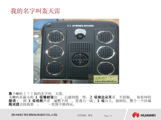 我的名字叫轰天雷 八个喇叭！！！我的名字叫轰天雷。 大喇叭在最小的  1  级音量输出时，已感到很强悍， 2  级输出让人耳朵不舒服，开始有吵的感觉；调到  3  级已把声音传遍整个房间，穿透力一流； 3  级以上，我相信，整个一个区域的人都会找我算账，试过一次便不敢再玩。  