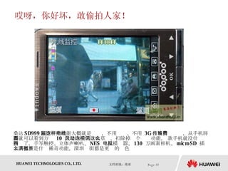 哎呀，你好坏，敢偷拍人家！ 桑达 SD999 隔空监控功能大概就是这样，不用电线、不用  3G 、不用传输费，从手机屏幕就可以看到方圆  10  公尺内任何风吹草动。扣除掉这个视讯功能， 这款手机就没什么特别了，手写触控、立体声喇叭、 NES  电玩模拟器、 130  万画素相机、 microSD  插卡…都不是什么稀奇功能，深圳满街都是更强的货色  