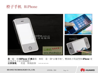 橙子手机  HiPhone 第一眼见到 HiPhone ，我们很难相信这是一部“山寨手机”，整部机子的造型和 iPhone 有百分之九十以上的相似！  这款手机，实在是强悍到泪奔饿 ~~~~~~  