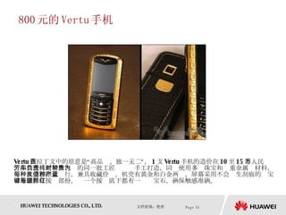 800 元的 Vertu 手机 Vertu 在拉丁文中的原意是“高品质、独一无二”， 1 支 Vertu 手机的造价在 10 至 15 万人民币，由打造劳斯莱斯汽车的同一批工匠负责纯手工打造，同时使用多种珠宝和贵重金属为材料，每种机型都限量发行，兼具收藏价值。机壳有黄金和白金两种，屏幕采用不会产生刮痕的蓝宝石水晶，在按键部份，每一个按键底下都有一颗红宝石，确保触感准确。 