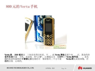 800 元的 Vertu 手机 Vertu 只卖 800 元？没错！你没有得幻听症。不过，此 Vertu 并非是那个布满钻石、黄金的价值十几万的豪华手机，而是咱们的“山寨”货。山寨版完全 COPY 了 Vertu 的外貌细节，金光闪闪的机身和独特的 V 字按键，仿效的可谓惟妙惟肖；千万不要让买 Vertu 的兄弟看到哦，否则他们会很伤心死的。  