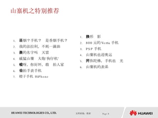 山寨机之特别推荐 香烟？手机？还是香烟手机？ 我的法拉利，不耗一滴油 我的名字叫轰天雷 威猛山寨　大炮‘狗仔机’ 哎呀，你好坏，敢偷拍人家 偷拍手表手机 橙子手机  HiPhone 移形换影 800 元的 Vertu 手机 PSP 手机 山寨机也迎奥运 阿弥陀佛，手机也开光 山寨机的表弟 