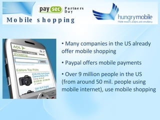 Many companies in the US already offer mobile shopping Paypal offers mobile payments Over 9 million people in the US (from around 50 mil. people using mobile internet), use mobile shopping Partners Day Mobile shopping 