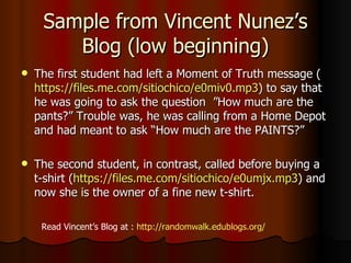 Sample from Vincent Nunez ’s Blog (low beginning) The first student had left a Moment of Truth message ( https://files.me.com/sitiochico/e0miv0.mp3 ) to say that he was going to ask the question   ”How much are the pants?” Trouble was, he was calling from a Home Depot and had meant to ask “How much are the PAINTS?” The second student, in contrast, called before buying a t-shirt ( https://files.me.com/sitiochico/e0umjx.mp3 ) and now she is the owner of a fine new t-shirt. Read Vincent ’s Blog at :  http://randomwalk.edublogs.org/ 