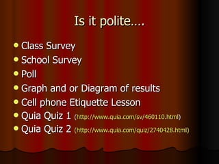 Is it polite…. Class Survey School Survey Poll  Graph and or Diagram of results Cell phone Etiquette Lesson Quia Quiz 1  ( http://www.quia.com/sv/460110.html ) Quia Quiz 2  (http://www.quia.com/quiz/2740428.html) 