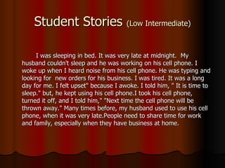 Student Stories  (Low Intermediate) I was sleeping in bed. It was very late at midnight.  My husband   couldn't sleep and he was working on his cell phone. I woke up when I heard noise from his cell phone. He was typing and looking for  new orders for his business. I was tired. It was a long day for me. I felt upset" because I awoke. I told him, " It is time to sleep." but, he kept using his cell phone.I took his cell phone, turned it off, and I told him," "Next time the cell phone will be thrown away." Many times before, my husband used to use his cell phone, when it was very late.People need to share time for work and family, especially when they have business at home. 