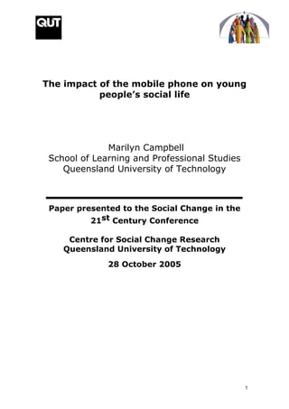 The impact of the mobile phone on young
           people’s social life




              Marilyn Campbell
 School of Learning and Professional Studies
    Queensland University of Technology



 Paper presented to the Social Change in the
          21st Century Conference

     Centre for Social Change Research
    Queensland University of Technology
              28 October 2005




                                               1
 