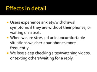  Users experience anxiety/withdrawal
symptoms if they are without their phones, or
waiting on a text.
 When we are stressed or in uncomfortable
situations we check our phones more
frequently.
 We lose sleep checking sites/watching videos,
or texting others/waiting for a reply.
 