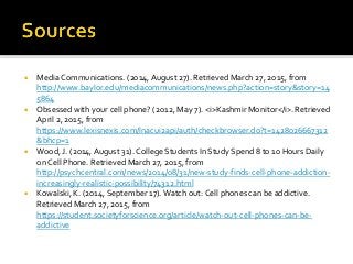  Media Communications. (2014, August 27). Retrieved March 27, 2015, from
http://www.baylor.edu/mediacommunications/news.php?action=story&story=14
5864
 Obsessed with your cell phone? (2012, May 7). <i>Kashmir Monitor</i>. Retrieved
April 2, 2015, from
https://www.lexisnexis.com/lnacui2api/auth/checkbrowser.do?t=1428026667312
&bhcp=1
 Wood, J. (2014, August 31). College Students In Study Spend 8 to 10 Hours Daily
on Cell Phone. Retrieved March 27, 2015, from
http://psychcentral.com/news/2014/08/31/new-study-finds-cell-phone-addiction-
increasingly-realistic-possibility/74312.html
 Kowalski, K. (2014, September 17). Watch out: Cell phones can be addictive.
Retrieved March 27, 2015, from
https://student.societyforscience.org/article/watch-out-cell-phones-can-be-
addictive
 
