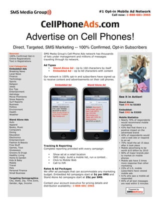 #1 Opt-in Mobile Ad Network
                                                                                        Call now: 1-888-681-3965



                                                                                              


               Advertise on Cell Phones! 
   Direct, Targeted, SMS Marketing -- 100% Confirmed, Opt-in Subscribers
Sources                        SMS Media Group's Cell Phone Ads network has thousands
100% Confirmed Opt-in          of lists under management and millions of messages
Online Registrations           traveling through its network.
Text in Registrations

List Categories                Ad Types
Embedded Ads                      •  Stand Alone Ad - Up to 160 characters by itself
Breaking News                     •  Embedded Ad - Up to 60 characters with content
Local News
Finance                        Our network is 100% opt-in and subscribers have signed up
Technology                     to receive content and advertisements on their cell phones.
Sports
Religion
Jokes
Eco Tips
Entertainment
Astrology
Movie Premieres                                                                              See it in Action!
Snow Reports
Surf Reports                                                                                 Stand Alone:
Business                                                                                     Text STA to 53203
Politics
Environment                                                                                  Embedded:
Health                                                                                       Text EMD to 53203
Weather
                                                                                             Mobile Statistics
Stand Alone Ads                                                                              • Nearly 70% of respondents
Auto                                                                                           would recommend mobile
Apparel                                                                                        marketing
Books, Music                                                                                 • 43% feel that there is a
Computers                                                                                      positive impact on the
Dining                                                                                         advertised brand
Education                                                                                    • 40% of respondents would
Electronics                                                                                    visit a web site or respond
Entertainment                                                                                  to an ad
Fashion & Beauty                                                                             • 75% recall the ad 15 days
Free Stuff                     Tracking & Reporting                                            after it took place
Games, Toys                                                                                  • Mobile advertising to be
                               Complete reporting provided with every campaign:
Giveaways                                                                                      worth $10 billion by 2010
Grocery & Drugs                                                                              • 90% of major brands plan
Healthy Living                    •   Show ad at a retail location                             to market on mobile
Home & Garden                     •   SMS reply: build a mobile list, run a contest…           phones
Kids & Baby                       •   Click to Mobile Web                                    • Mobile ads have 5 times
Mobile                            •   Call to IVR                                              more response than other
Travel                                                                                         marketing
Pets                           Rates & Ad Packages                                           • 23% of U.S. mobile
Personal Finance                                                                               subscribers have viewed
                               We offer ad packages that can accommodate any marketing
Small Business                                                                                 mobile ads
                               budget. Embedded Ad campaigns start at 5¢ per SMS and
                                                                                             • 51% who saw a mobile ad
Targeting Demographics         Stand Alone Ad campaigns start at 25¢ per SMS.                  responded
City, State, Zip, Time Zone,                                                                 • 95% of all text messages
Gender, Age, Income            Contact your account executive for pricing details and          are read within 5 minutes
                               distribution availability: 1-888-681-3965  
                                                                                                                     
                                                                                                            
 