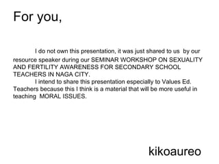 For you,
I do not own this presentation, it was just shared to us by our
resource speaker during our SEMINAR WORKSHOP ON SEXUALITY
AND FERTILITY AWARENESS FOR SECONDARY SCHOOL
TEACHERS IN NAGA CITY.
I intend to share this presentation especially to Values Ed.
Teachers because this I think is a material that will be more useful in
teaching MORAL ISSUES.
kikoaureo
 