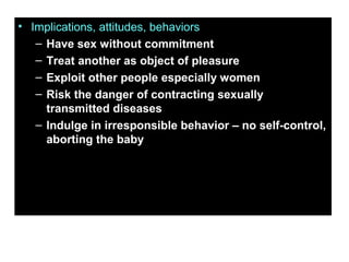 • Implications, attitudes, behaviors
– Have sex without commitment
– Treat another as object of pleasure
– Exploit other people especially women
– Risk the danger of contracting sexually
transmitted diseases
– Indulge in irresponsible behavior – no self-control,
aborting the baby
 