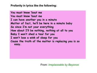 You must know ‘bout meYou must know ‘bout me
You must know ‘bout meYou must know ‘bout me
I can have another you in a minuteI can have another you in a minute
Matter of fact, he’ll be here in a minute babyMatter of fact, he’ll be here in a minute baby
So since I’m not your everythingSo since I’m not your everything
How about I’ll be nothing, nothing at all to youHow about I’ll be nothing, nothing at all to you
Baby I won’t shed a tear for youBaby I won’t shed a tear for you
I won’t lose a wink of sleep for youI won’t lose a wink of sleep for you
Cause the truth of the matter is replacing you is soCause the truth of the matter is replacing you is so
easy.easy.
Profanity in lyrics like the following:Profanity in lyrics like the following:
From: Irreplaceable by Beyonce
 