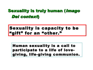 Sexuality is truly human (Sexuality is truly human (ImagoImago
Dei contextDei context))
Sexuality is capacity to be
“gift” for an “other.”
Human sexuality is a call to
participate to a life of love-
giving, life-giving communion.
 