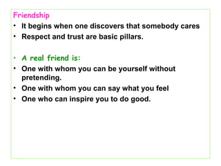 Friendship
• It begins when one discovers that somebody cares
• Respect and trust are basic pillars.
• A real friend is:
• One with whom you can be yourself without
pretending.
• One with whom you can say what you feel
• One who can inspire you to do good.
 