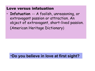 Love versus infatuation
• Infatuation -- A foolish, unreasoning, or
extravagant passion or attraction. An
object of extravagant, short-lived passion.
(American Heritage Dictionary)
•Do you believe in love at first sight?
 