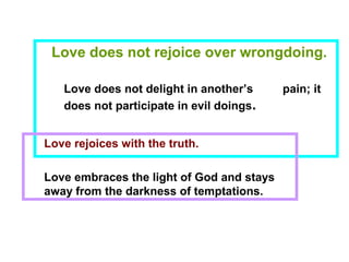 Love does not rejoice over wrongdoing.
Love does not delight in another’s pain; it
does not participate in evil doings.
Love rejoices with the truth.
Love embraces the light of God and stays
away from the darkness of temptations.
 