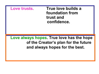 Love trusts. True love builds a
foundation from
trust and
confidence.
Love always hopes. True love has the hope
of the Creator’s plan for the future
and always hopes for the best.
 