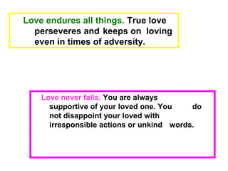 Love never fails. You are always
supportive of your loved one. You do
not disappoint your loved with
irresponsible actions or unkind words.
Love endures all things. True love
perseveres and keeps on loving
even in times of adversity.
 