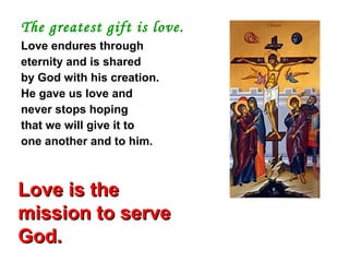 The greatest gift is love.
Love endures through
eternity and is shared
by God with his creation.
He gave us love and
never stops hoping
that we will give it to
one another and to him.
Love is theLove is the
mission to servemission to serve
God.God.
 