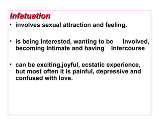 InfatuationInfatuation
• involves sexual attraction and feeling.
• is being Interested, wanting to be Involved,
becoming Intimate and having Intercourse
• can be exciting,joyful, ecstatic experience,
but most often it is painful, depressive and
confused with love.
 