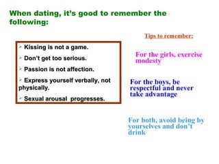 When dating, it’s good to remember the
following:
 Kissing is not a game.Kissing is not a game.
 Don’t get too serious.Don’t get too serious.
 Passion is not affection.Passion is not affection.
 Express yourself verbally, notExpress yourself verbally, not
physically.physically.
 Sexual arousal progresses.Sexual arousal progresses.
Tips to remember:
For the girls, exercise
modesty
For the boys, be
respectful and never
take advantage
For both, avoid being by
yourselves and don’t
drink
 