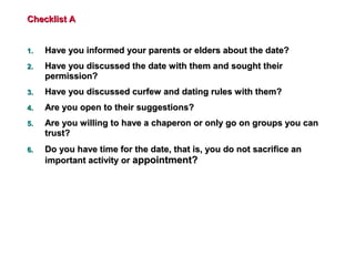 Checklist AChecklist A
1.1. Have you informed your parents or elders about the date?Have you informed your parents or elders about the date?
2.2. Have you discussed the date with them and sought theirHave you discussed the date with them and sought their
permission?permission?
3.3. Have you discussed curfew and dating rules with them?Have you discussed curfew and dating rules with them?
4.4. Are you open to their suggestions?Are you open to their suggestions?
5.5. Are you willing to have a chaperon or only go on groups you canAre you willing to have a chaperon or only go on groups you can
trust?trust?
6.6. Do you have time for the date, that is, you do not sacrifice anDo you have time for the date, that is, you do not sacrifice an
important activity orimportant activity or appointment?appointment?
 