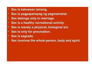 • Sex is katuwaan lamang.
• Sex is pagpapahayag ng pagmamahal.
• Sex belongs only in marriage.
• Sex is a healthy recreational activity.
• Sex is merely a physical, biological act.
• Sex is only for procreation.
• Sex is sagrado.
• Sex involves the whole person, body and spirit.
 