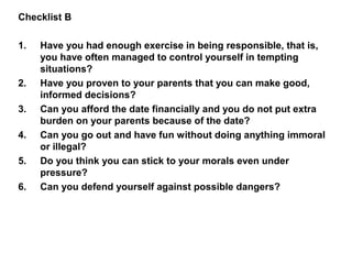 Checklist B
1. Have you had enough exercise in being responsible, that is,
you have often managed to control yourself in tempting
situations?
2. Have you proven to your parents that you can make good,
informed decisions?
3. Can you afford the date financially and you do not put extra
burden on your parents because of the date?
4. Can you go out and have fun without doing anything immoral
or illegal?
5. Do you think you can stick to your morals even under
pressure?
6. Can you defend yourself against possible dangers?
 