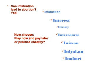 • Can infatuationCan infatuation
lead to abortion?lead to abortion?
Yes!Yes! Infatuation
Interest
Intimacy
Intercourse
Iniwan
Iniyakan
Inabort
Now choose:Now choose:
Play now and pay laterPlay now and pay later
or practice chastity?or practice chastity?
 