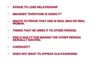 • AFRAID TO LOSE RELATIONSHIPAFRAID TO LOSE RELATIONSHIP
• IMAGINES "EVERYONE IS DOING IT“IMAGINES "EVERYONE IS DOING IT“
• WANTS TO PROVE THAT ONE IS REAL MAN OR REALWANTS TO PROVE THAT ONE IS REAL MAN OR REAL
WOMAN.WOMAN.
• THINKS THAT HE OWES IT TO OTHER PERSON.THINKS THAT HE OWES IT TO OTHER PERSON.
• FEELS GUILTY FOR MAKING THE OTHER PERSONFEELS GUILTY FOR MAKING THE OTHER PERSON
SEXUALLY EXCITED.SEXUALLY EXCITED.
• CURIOUSITYCURIOUSITY
• DOES NOT WANT TO APPEAR OLD-FASHIONEDDOES NOT WANT TO APPEAR OLD-FASHIONED
 