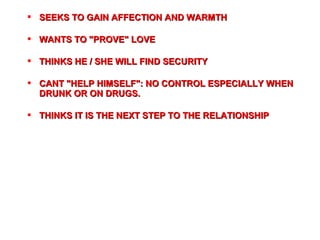  SEEKS TO GAIN AFFECTION AND WARMTHSEEKS TO GAIN AFFECTION AND WARMTH
 WANTS TO "PROVE" LOVEWANTS TO "PROVE" LOVE
 THINKS HE / SHE WILL FIND SECURITYTHINKS HE / SHE WILL FIND SECURITY
 CANT "HELP HIMSELF": NO CONTROL ESPECIALLY WHENCANT "HELP HIMSELF": NO CONTROL ESPECIALLY WHEN
DRUNK OR ON DRUGS.DRUNK OR ON DRUGS.
 THTHINKS IT IS THE NEXT STEP TO THE RELATIONSHIPINKS IT IS THE NEXT STEP TO THE RELATIONSHIP
 