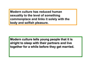 Modern culture tells young people that it isModern culture tells young people that it is
alright to sleep with their partners and livealright to sleep with their partners and live
together for a while before they get married.together for a while before they get married.
Modern culture has reduced human
sexuality to the level of something
commonplace and links it solely with the
body and selfish pleasure.
 