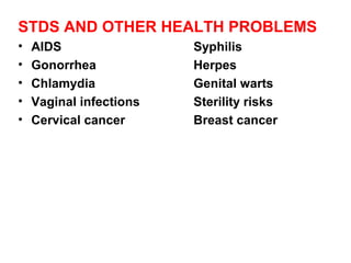 STDS AND OTHER HEALTH PROBLEMS
• AIDS Syphilis
• Gonorrhea Herpes
• Chlamydia Genital warts
• Vaginal infections Sterility risks
• Cervical cancer Breast cancer
 