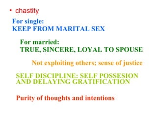 • chastity
For single:
KEEP FROM MARITAL SEX
For married:
TRUE, SINCERE, LOYAL TO SPOUSE
Not exploiting others; sense of justice
SELF DISCIPLINE: SELF POSSESION
AND DELAYING GRATIFICATION
Purity of thoughts and intentions
 