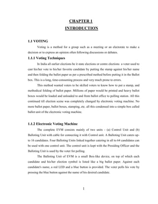 1
CHAPTER 1
INTRODUCTION
1.1 VOTING
Voting is a method for a group such as a meeting or an electorate to make a
decision or to express an opinion often following discussions or debates.
1.1.1 Voting Techniques
In India all earlier elections be it state elections or centre elections a voter used to
cast his/her vote to his/her favorite candidate by putting the stamp against his/her name
and then folding the ballot paper as per a prescribed method before putting it in the Ballot
box. This is a long, time-consuming process and very much prone to errors.
This method wanted voters to be skilled voters to know how to put a stamp, and
methodical folding of ballot paper. Millions of paper would be printed and heavy ballot
boxes would be loaded and unloaded to and from ballot office to polling station. All this
continued till election scene was completely changed by electronic voting machine. No
more ballot paper, ballot boxes, stamping, etc. all this condensed into a simple box called
ballot unit of the electronic voting machine.
1.1.2 Electronic Voting Machine
The complete EVM consists mainly of two units - (a) Control Unit and (b)
Balloting Unit with cable for connecting it with Control unit. A Balloting Unit caters up-
to 16 candidates. Four Balloting Units linked together catering in all to 64 candidates can
be used with one control unit. The control unit is kept with the Presiding Officer and the
Balloting Unit is used by the voter for polling.
The Balloting Unit of EVM is a small Box-like device, on top of which each
candidate and his/her election symbol is listed like a big ballot paper. Against each
candidate's name, a red LED and a blue button is provided. The voter polls his vote by
pressing the blue button against the name of his desired candidate.
 