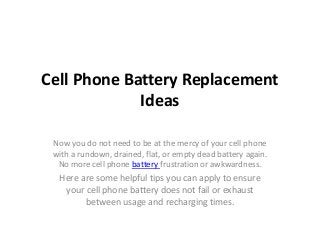 Cell Phone Battery Replacement
Ideas
Now you do not need to be at the mercy of your cell phone
with a rundown, drained, flat, or empty dead battery again.
No more cell phone battery frustration or awkwardness.
Here are some helpful tips you can apply to ensure
your cell phone battery does not fail or exhaust
between usage and recharging times.
 