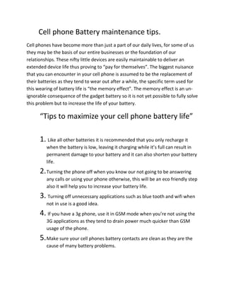 Cell phone Battery maintenance tips.
Cell phones have become more than just a part of our daily lives, for some of us
they may be the basis of our entire businesses or the foundation of our
relationships. These nifty little devices are easily maintainable to deliver an
extended device life thus proving to “pay for themselves”. The biggest nuisance
that you can encounter in your cell phone is assumed to be the replacement of
their batteries as they tend to wear out after a while, the specific term used for
this wearing of battery life is “the memory effect”. The memory effect is an un-
ignorable consequence of the gadget battery so it is not yet possible to fully solve
this problem but to increase the life of your battery.

      “Tips to maximize your cell phone battery life”

      1. Like all other batteries it is recommended that you only recharge it
         when the battery is low, leaving it charging while it’s full can result in
         permanent damage to your battery and it can also shorten your battery
         life.
      2. Turning the phone off when you know our not going to be answering
         any calls or using your phone otherwise, this will be an eco friendly step
         also it will help you to increase your battery life.
      3. Turning off unnecessary applications such as blue tooth and wifi when
         not in use is a good idea.
      4. If you have a 3g phone, use it in GSM mode when you’re not using the
         3G applications as they tend to drain power much quicker than GSM
         usage of the phone.
      5. Make sure your cell phones battery contacts are clean as they are the
         cause of many battery problems.
 