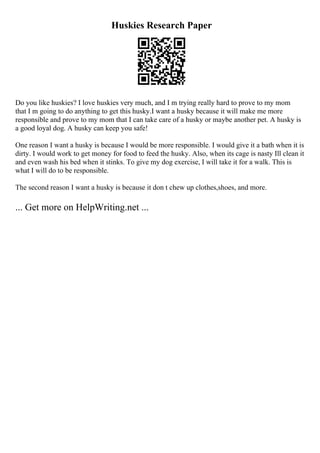 Huskies Research Paper
Do you like huskies? I love huskies very much, and I m trying really hard to prove to my mom
that I m going to do anything to get this husky.I want a husky because it will make me more
responsible and prove to my mom that I can take care of a husky or maybe another pet. A husky is
a good loyal dog. A husky can keep you safe!
One reason I want a husky is because I would be more responsible. I would give it a bath when it is
dirty. I would work to get money for food to feed the husky. Also, when its cage is nasty Ill clean it
and even wash his bed when it stinks. To give my dog exercise, I will take it for a walk. This is
what I will do to be responsible.
The second reason I want a husky is because it don t chew up clothes,shoes, and more.
... Get more on HelpWriting.net ...
 