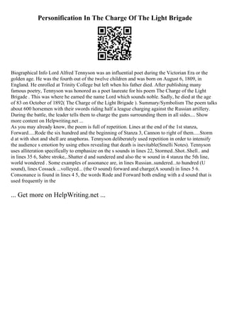 Personification In The Charge Of The Light Brigade
Biographical Info Lord Alfred Tennyson was an influential poet during the Victorian Era or the
golden age. He was the fourth out of the twelve children and was born on August 6, 1809, in
England. He enrolled at Trinity College but left when his father died. After publishing many
famous poetry, Tennyson was honored as a poet laureate for his poem The Charge of the Light
Brigade . This was where he earned the name Lord which sounds noble. Sadly, he died at the age
of 83 on October of 1892( The Charge of the Light Brigade ). Summary/Symbolism The poem talks
about 600 horsemen with their swords riding half a league charging against the Russian artillery.
During the battle, the leader tells them to charge the guns surrounding them in all sides.... Show
more content on Helpwriting.net ...
As you may already know, the poem is full of repetition. Lines at the end of the 1st stanza,
Forward.....Rode the six hundred and the beginning of Stanza 3, Cannon to right of them.....Storm
d at with shot and shell are anaphoras. Tennyson deliberately used repetition in order to intensify
the audience s emotion by using ethos revealing that death is inevitable(Smelli Notes). Tennyson
uses alliteration specifically to emphasize on the s sounds in lines 22, Stormed..Shot..Shell.. and
in lines 35 6, Sabre stroke,..Shatter d and sundered and also the w sound in 4 stanza the 5th line,
world wondered . Some examples of assonance are, in lines Russian..sundered...to hundred (U
sound), lines Cossack ...volleyed... (the O sound) forward and charge(A sound) in lines 5 6.
Consonance is found in lines 4 5, the words Rode and Forward both ending with a d sound that is
used frequently in the
... Get more on HelpWriting.net ...
 