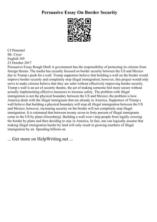 Persuasive Essay On Border Security
CJ Pimentel
Mr. Cryer
English 105
23 October 2017
Persuasive Essay Rough Draft A government has the responsibility of protecting its citizens from
foreign threats. The media has recently focused on border security between the US and Mexico
due to Trump s push for a wall. Trump supporters believe that building a wall on the border would
improve border security and completely stop illegal immigration; however, this project would only
serve to make citizens believe that they are safer without effectively improving border security.
Trump s wall is an act of security theatre, the act of making someone feel more secure without
actually implementing effective measures to increase safety. The problem with illegal
immigration is not the physical boundary between the US and Mexico; the problem is how
America deals with the illegal immigrants that are already in America. Supporters of Trump s
wall believe that building a physical boundary will stop all illegal immigration between the US
and Mexico; however, increasing security on the border will not completely stop illegal
immigration. It is estimated that between twenty seven to forty percent of illegal immigrants
come to the US by plane (Greenberg). Building a wall won t stop people from legally crossing
the border by plane and then deciding to stay in America. In fact, one can logically assume that
making illegal immigration harder by land will only result in growing numbers of illegal
immigration by air. Spending billions on
... Get more on HelpWriting.net ...
 