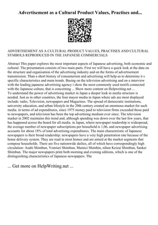 Advertisement as a Cultural Product Values, Practises and...
ADVERTISEMENT AS A CULTURAL PRODUCT VALUES, PRACTISES AND CULTURAL
SYMBOLS REPRODUCED IN THE JAPANESE COMMERCIALS
Abstract This paper explores the most important aspects of Japanese advertising, both economic and
cultural. The presentation consists of two main parts. First we will have a quick look at the data on
the structure and organisation of the advertising industry and on the forms of advertisement
transmission. Than a short history of consumerism and advertising will help us to determine it s
specific characteristics and main trends. Basing on the television advertising and on a interview
with the leading japanese advertising agency i show the most commonly used motifs connected
with the Japanese culture, that is concerning ... Show more content on Helpwriting.net ...
To understand the power of advertising market in Japan a deeper look in media structure is
needed. Just as in other countries, the four mayor media in Japan where ads are most displayed
include: radio, Television, newspapers and Magazines. The spread of democratic institutions,
university education, and urban lifestyle in the 20th century created an enormous market for such
media. in terms of ad expenditures, since 1975 money paid to television firms exceeded those paid
to newspapers, and television has been the top advertising medium ever since. The television
market in 2002 maintains this trend and, although spending was down over the last few years, that
has happened across the board for all media. in Japan, where newspaper readership is widespread,
the average number of newspaper subscriptions per household is 1,06, and newspaper advertising
accounts for about 18% of total advertising expenditures. The main characteristic of Japanese
newspapers is their broad readership. newspapers have a very high penetration rate because of the
home delivery system. They are read in most homes and are aimed at the market segments that
compose households. There are five nationwide dailies, all of which have correspondingly high
circulation: Asahi Shimbun, Yomiuri Shimbun, Mainici Shimbin, nihon Keizai Shimbun, Sankei
Shimbun. The major newspapers print both morning and evening editions, which is one of the
distinguishing characteristics of Japanese newspapers. The
... Get more on HelpWriting.net ...
 